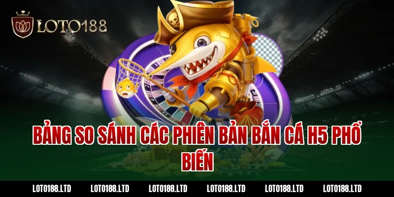 Bảng so sánh các phiên bản bắn cá H5 phổ biến